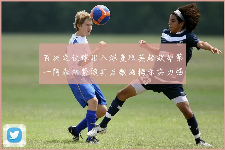 百次定位球进八球曼联英超效率第一阿森纳紧随其后数据揭示实力强