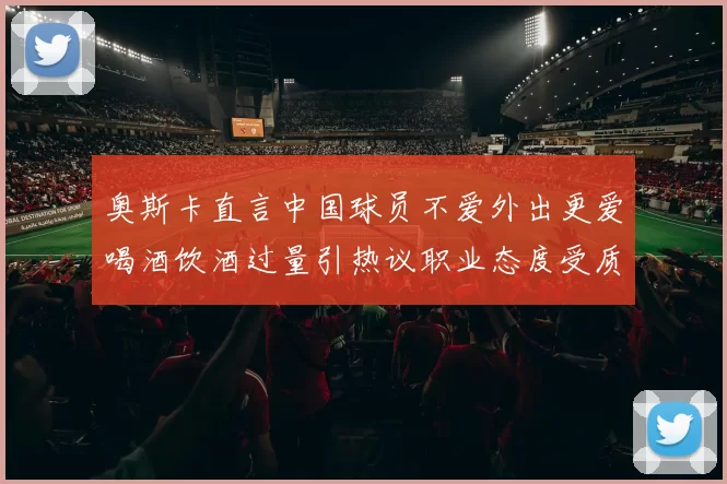 奥斯卡直言中国球员不爱外出更爱喝酒饮酒过量引热议职业态度受质疑